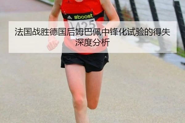 法国战胜德国后姆巴佩中锋化试验的得失深度分析
